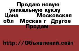 Продаю новую уникальную куклу  › Цена ­ 500 - Московская обл., Москва г. Другое » Продам   